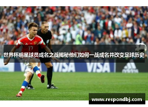 世界杯明星球员成名之战揭秘他们如何一战成名并改变足球历史 世界杯明星球员成名之战揭秘他们如何一战成名并改变足球历史