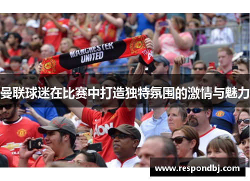 曼联球迷在比赛中打造独特氛围的激情与魅力 曼联球迷在比赛中打造独特氛围的激情与魅力
